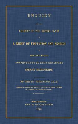 Enquiry Into the Validity of the British Claim to a Right of Visitation and Search of American Vessels Suspected to Be Engaged in the African Slave-Tr by Henry Wheaton