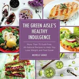 The Green Aisle's Healthy Indulgence: More Than 75 Guilt-Free, All-Natural Recipes to Help You Lose Weight and Feel Great by Michelle Savage