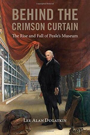 Behind the Crimson Curtain: The Rise and Fall of Peale's Museum by Lee Alan Dugatkin