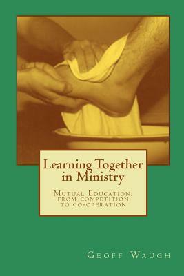 Learning Together in Ministry: Mutual Education: from competition to co-operation by Geoff Waugh