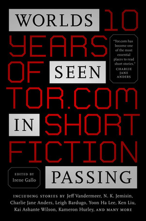 Worlds Seen in Passing: Ten Years of Tor.com Short Fiction by Kij Johnson, Jeff VanderMeer, Rachel Swirsky, Maria Dahvana Headley, Indrapramit Das, Lavie Tidhar, Kelly Barnhill, David D. Levine, Mary Robinette Kowal, Isabel Yap, Greg Van Eekhout, Ruthanna Emrys, N.K. Jemisin, J.Y. Yang, Ray Wood, John Chu, Carrie Vaughn, Aaron Corwin, Kai Ashante Wilson, Alyssa Wong, Marie Brennan, Nino Cipri, Helen Marshall, Genevieve Valentine, Max Gladstone, Yoon Ha Lee, Charlie Jane Anders, Cassandra Khaw, Leigh Bardugo, Veronica Schanoes, Kameron Hurley, Ken Liu, Irene Gallo, A.M. Dellamonica, Tina Connolly, Pat Murphy, Laurie Penny, Seth Dickinson, Dale Bailey, Haralambi Markov, Kathleen Ann Goonan