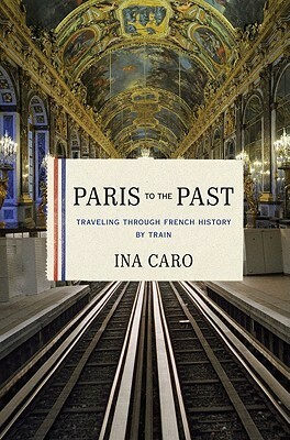 Paris to the Past: Traveling through French History by Train by Ina Caro