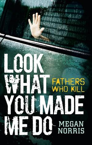 Look What You Made Me Do: Fathers Who Kill by Megan Norris
