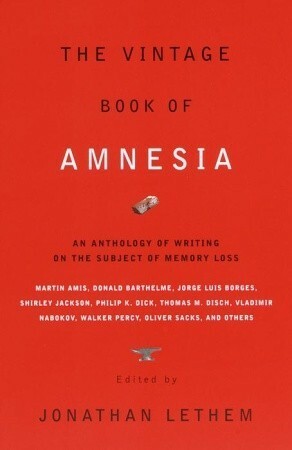 The Vintage Book of Amnesia: An Anthology of Writing on the Subject of Memory Loss by L.J. Davis, Oliver Sacks, Vladimir Nabokov, Julio Cortázar, Philip K. Dick, Karen Joy Fowler, Jonathan Lethem, Edmund White, Brian Fawcett, Lawrence Shainberg, Dennis Potter, Robert Sheckley, Flann O'Brien, Steve Ericson, Geoffrey O'Brien, Jorge Luis Borges, Valentine Worth, Martin Amis, Donald Barthelme, Cornell Woolrich, Kelly Link, David Grand, Thomas Palmer, Anna Kavan, Russell Hoban, Shirley Jackson, Haruki Murakami, Thomas M. Disch, Walker Percy