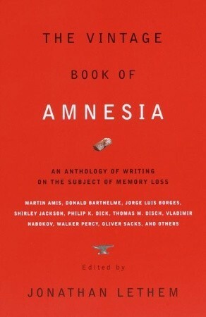 The Vintage Book of Amnesia: An Anthology of Writing on the Subject of Memory Loss by Shirley Jackson, Robert Sheckley, Steve Ericson, L.J. Davis, Donald Barthelme, Anna Kavan, Flann O'Brien, Kelly Link, Dennis Potter, Philip K. Dick, Vladimir Nabokov, Jonathan Lethem, Valentine Worth, Haruki Murakami, David Grand, Edmund White, Cornell Woolrich, Russell Hoban, Lawrence Shainberg, Karen Joy Fowler, Oliver Sacks, Martin Amis, Thomas Palmer, Geoffrey O'Brien, Brian Fawcett, Thomas M. Disch, Walker Percy, Julio Cortázar, Jorge Luis Borges