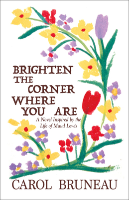 Brighten the Corner Where You Are: A Novel Inspired by the Life of Maud Lewis by Carol Bruneau