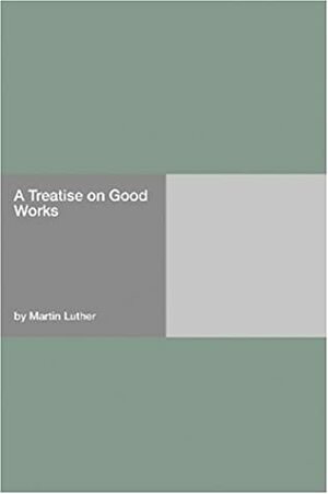 A Treatise on Good Works, Together with the Letter of Dedication by Martin Luther