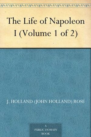 The Life of Napoleon I, Volume 1 of 2 by J. Holland Rose