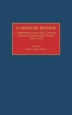 Carnegie Denied: Communities Rejecting Carnegie Library Construction Grants, 1898-1925 by Robert Sidney Martin