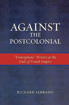Against the Postcolonial: Francophone Writers at the Ends of the French Empire by Richard Serrano