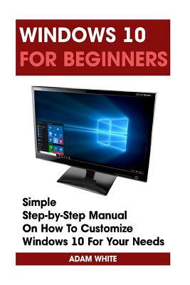 Windows 10 For Beginners: Simple Step-by-Step Manual On How To Customize Windows 10 For Your Needs.: (Windows 10 For Beginners - Pictured Guide) by Adam White