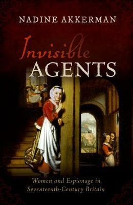 Invisible Agents: Women and Espionage in Seventeenth-Century Britain by Nadine Akkerman