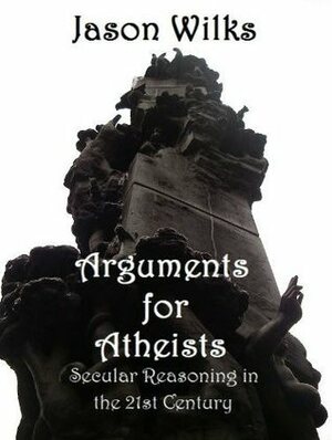 Arguments for Atheists: Secular Reasoning in the 21st Century by Jason Wilks