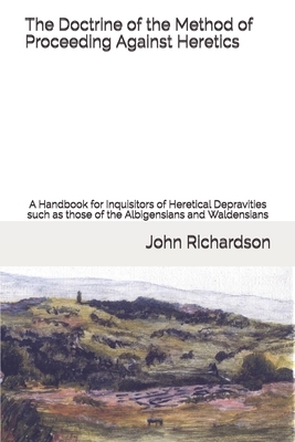 The Doctrine of the Method of Proceeding Against Heretics: A Handbook for Inquisitors of Heretical Depravities such as those of the Albigensians and W by John Richardson