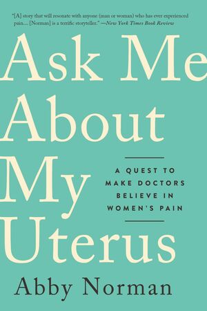 Ask Me About My Uterus: A Quest to Make Doctors Believe in Women's Pain by Abby Norman