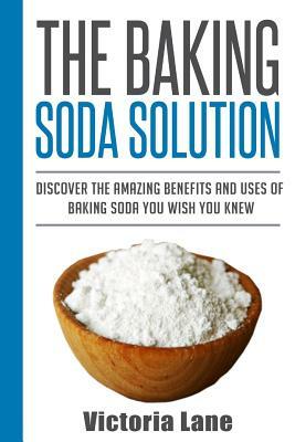 The Baking Soda Solution: Discover The Amazing Benefits And Uses Of Baking Soda You Wish You Knew by Victoria Lane