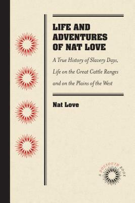 Life and Adventures of Nat Love, Better Known in the Cattle Country as Deadwood Dick, by Himself: A True History of Slavery Days, Life on the Great Ca by Nat Love
