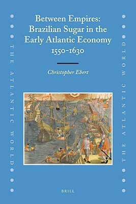 Between Empires: Brazilian Sugar in the Early Atlantic Economy, 1550-1630 by Christopher Ebert