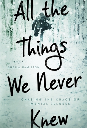 All the Things We Never Knew: Chasing the Chaos of Mental Illness by Sheila Hamilton