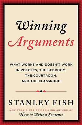 Winning Arguments: What Works and Doesn't Work in Politics, the Bedroom, the Courtroom, and the Classroom by Stanley Fish