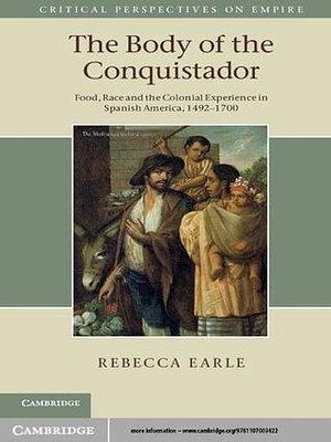 The Body of the Conquistador: Food, Race and the Colonial Experience in Spanish America, 1492–1700 by Rebecca Earle, Rebecca Earle