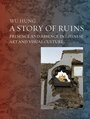 A Story of Ruins: Presence and Absence in Chinese Art and Visual Culture by Wu Hung