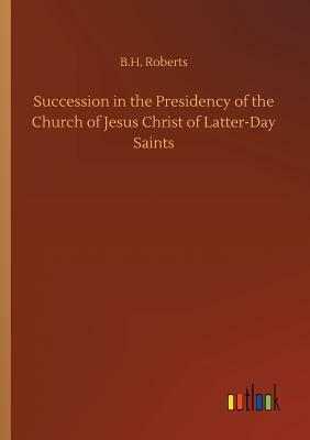 Succession in the Presidency of the Church of Jesus Christ of Latter-Day Saints by B. H. Roberts