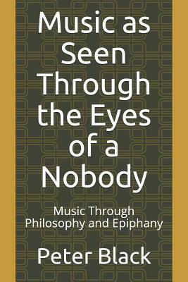 Music as Seen Through the Eyes of a Nobody: Music Through Philosophy and Epiphany by Peter Black