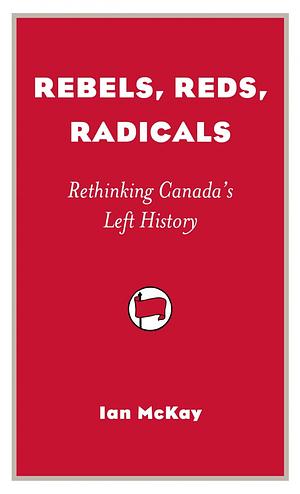 Rebels, Reds, Radicals: Rethinking Canada's Left History by Ian McKay