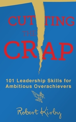 Cutting the Crap: 101 Leadership Skills for Ambitious Overachievers by Robert Kirby