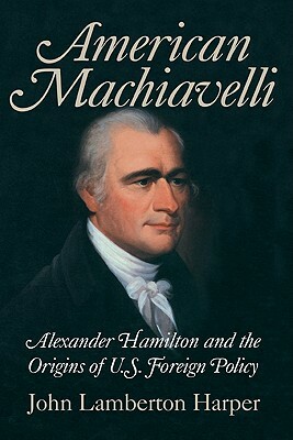American Machiavelli: Alexander Hamilton and the Origins of U.S. Foreign Policy by John Lamberton Harper