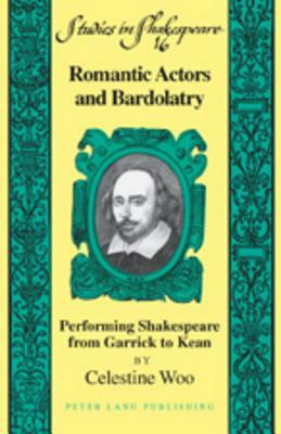 Romantic Actors and Bardolatry: Performing Shakespeare from Garrick to Kean by Celestine Woo