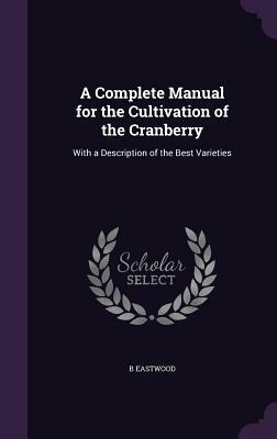 A Complete Manual for the Cultivation of the Cranberry: With a Description of the Best Varieties by B. Eastwood