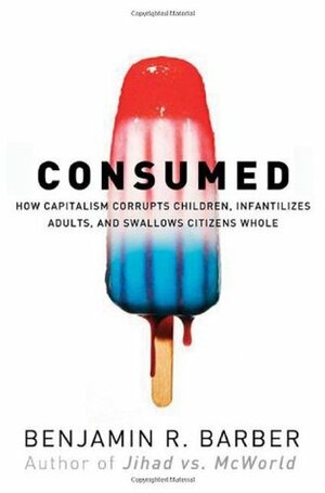 Consumed - How Markets Corrupt Children, Infantilize Adults & Swallow Citizens Whole by Benjamin R. Barber