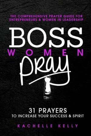 Boss Women Pray: 31 Prayer to Increase Your Success & Spirit: The Comprehensive Prayer Guide for Entrepreneurs & Women in Business by Kachelle Kelly