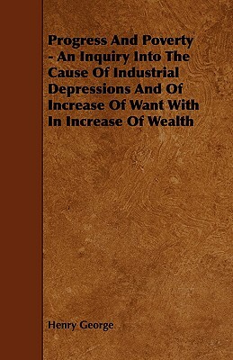 Progress and Poverty - An Inquiry Into the Cause of Industrial Depressions and of Increase of Want with in Increase of Wealth by Henry George