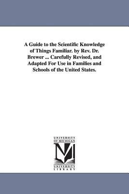 A Guide to the Scientific Knowledge of Things Familiar. by Rev. Dr. Brewer ... Carefully Revised, and Adapted For Use in Families and Schools of the U by Ebenezer Cobham Brewer