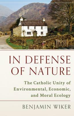 In Defense of Nature: The Catholic Unity of Environmental, Economic, and Moral Ecology by Benjamin Wiker