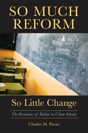 So Much Reform, So Little Change: The Persistence of Failure in Urban Schools by Charles M. Payne