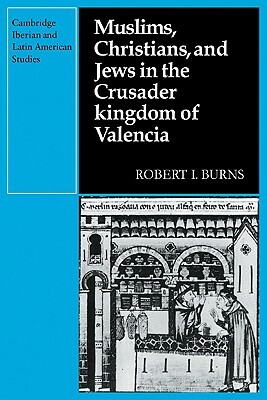 Muslims Christians, and Jews in the Crusader Kingdom of Valencia: Societies in Symbiosis by Robert I. Burns