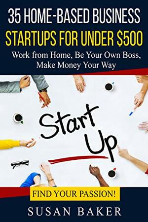 35 Home-Based Business Startups for Under $500: Work from Home, Be Your Own Boss, Make Money Your Way - Find Your Passion! by Susan Baker