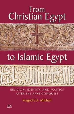 From Christian Egypt to Islamic Egypt: Religion, Identity, and Politics After the Arab Conquest by Maged S.A. Mikhail