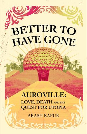 Better to Have Gone: Love, Death, and the Quest for Utopia in Auroville by Akash Kapur