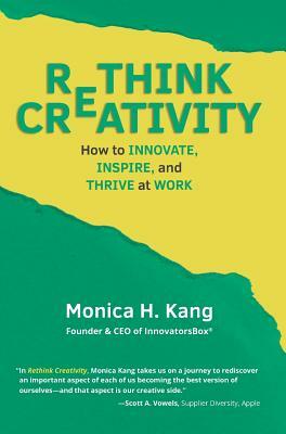 Rethink Creativity: How to INNOVATE, INSPIRE, and THRIVE at WORK by Monica H. Kang
