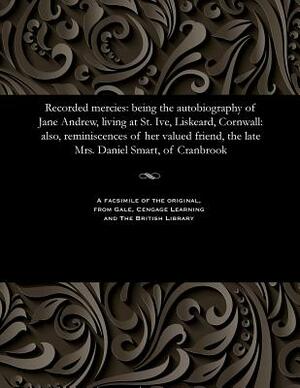Recorded Mercies: Being the Autobiography of Jane Andrew, Living at St. Ive, Liskeard, Cornwall: Also, Reminiscences of Her Valued Frien by Jane Andrew