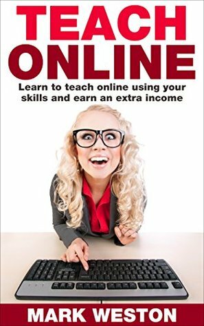 Teach Online: Learn To Teach Online Using Your Skills And Earn An Extra Income (Online Business Collection Book 5) by Mark Weston