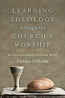 Learning Theology through the Church's Worship: An Introduction to Christian Belief by Dennis Okholm