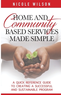 Home and Community Based Services Made Simple: A Quick Reference Guide to Creating a Successful and Sustainable Program by Nicole Wilson