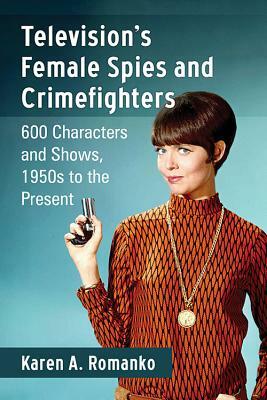 Television's Female Spies and Crimefighters: 600 Characters and Shows, 1950s to the Present by Karen A. Romanko