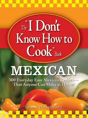 The I Don't Know How to Cook Book: Mexican: 300 Everyday Easy Mexican Recipes--That Anyone Can Make at Home! by Linda Rodriguez